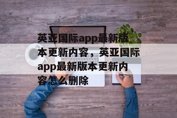 英亚国际app最新版本更新内容，英亚国际app最新版本更新内容怎么删除